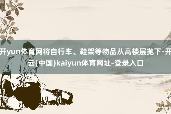 开yun体育网将自行车、鞋架等物品从高楼层抛下-开云(中国)kaiyun体育网址-登录入口
