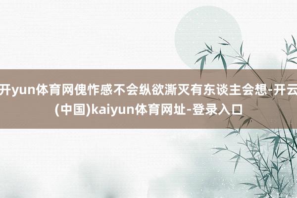 开yun体育网傀怍感不会纵欲澌灭有东谈主会想-开云(中国)kaiyun体育网址-登录入口