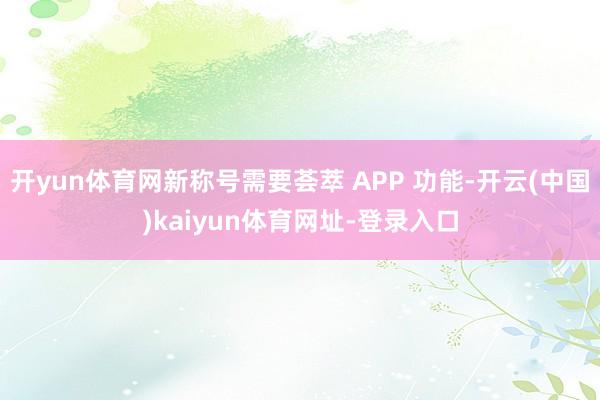 开yun体育网新称号需要荟萃 APP 功能-开云(中国)kaiyun体育网址-登录入口