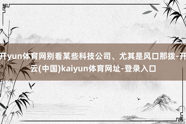 开yun体育网别看某些科技公司、尤其是风口那拨-开云(中国)kaiyun体育网址-登录入口