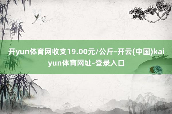 开yun体育网收支19.00元/公斤-开云(中国)kaiyun体育网址-登录入口