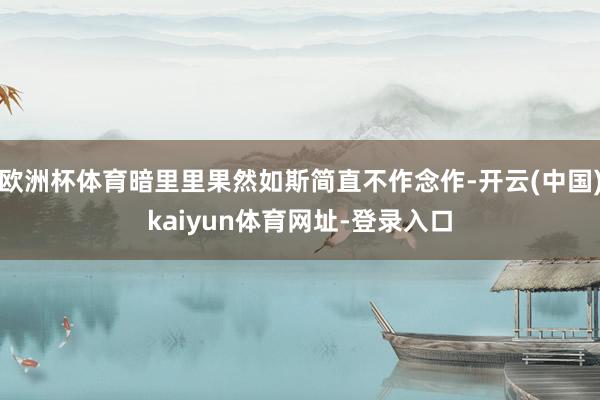 欧洲杯体育暗里里果然如斯简直不作念作-开云(中国)kaiyun体育网址-登录入口