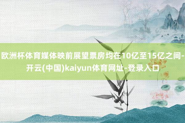 欧洲杯体育媒体映前展望票房均在10亿至15亿之间-开云(中国)kaiyun体育网址-登录入口