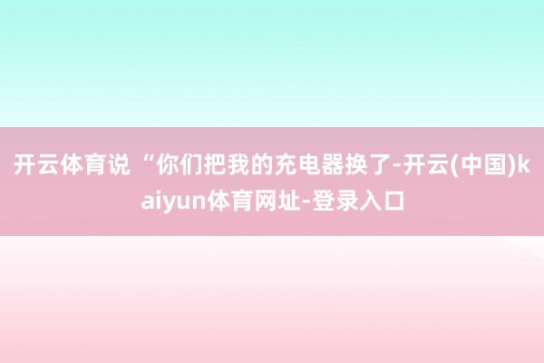 开云体育说 “你们把我的充电器换了-开云(中国)kaiyun体育网址-登录入口