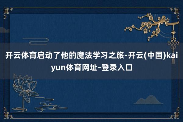 开云体育启动了他的魔法学习之旅-开云(中国)kaiyun体育网址-登录入口