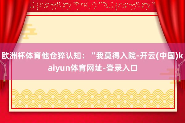 欧洲杯体育他仓猝认知：“我莫得入院-开云(中国)kaiyun体育网址-登录入口