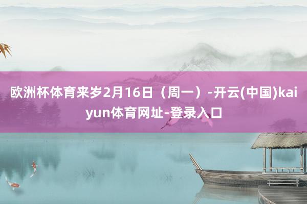 欧洲杯体育来岁2月16日（周一）-开云(中国)kaiyun体育网址-登录入口
