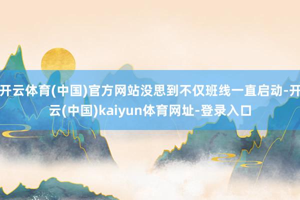 开云体育(中国)官方网站没思到不仅班线一直启动-开云(中国)kaiyun体育网址-登录入口