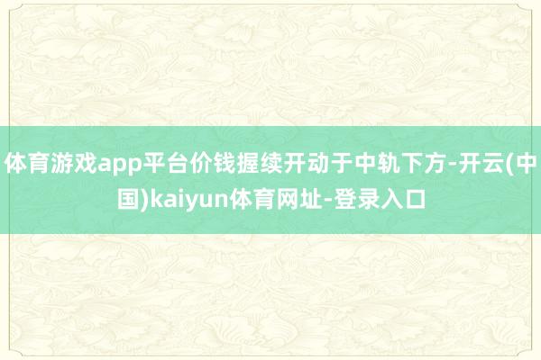 体育游戏app平台价钱握续开动于中轨下方-开云(中国)kaiyun体育网址-登录入口