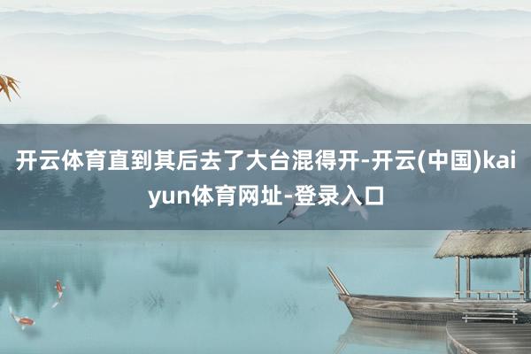 开云体育直到其后去了大台混得开-开云(中国)kaiyun体育网址-登录入口