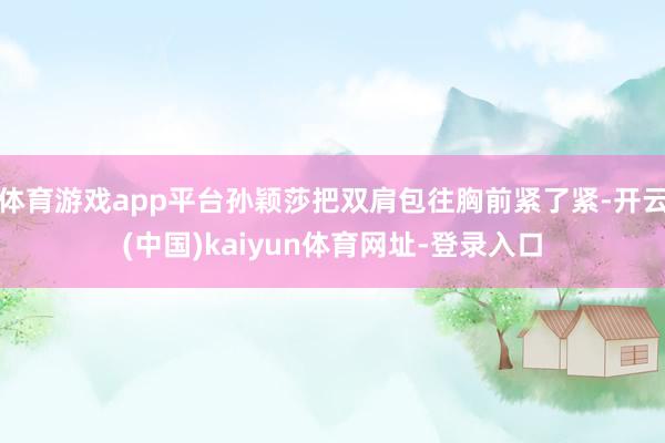 体育游戏app平台孙颖莎把双肩包往胸前紧了紧-开云(中国)kaiyun体育网址-登录入口