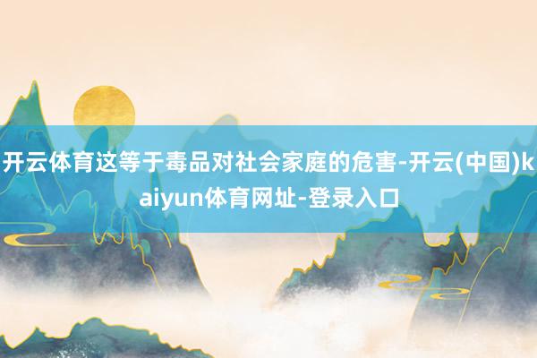 开云体育这等于毒品对社会家庭的危害-开云(中国)kaiyun体育网址-登录入口