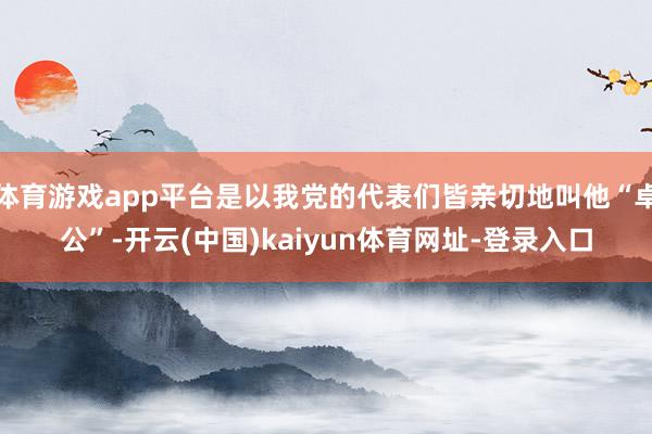 体育游戏app平台是以我党的代表们皆亲切地叫他“卓公”-开云(中国)kaiyun体育网址-登录入口