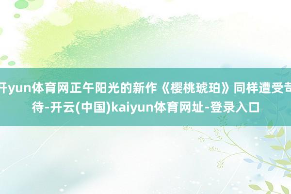 开yun体育网正午阳光的新作《樱桃琥珀》同样遭受苛待-开云(中国)kaiyun体育网址-登录入口
