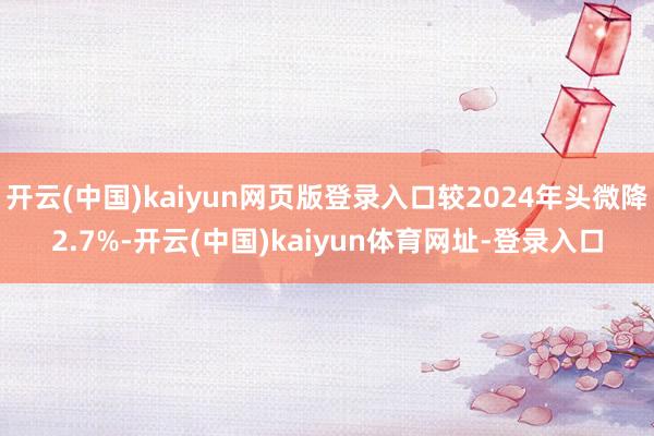 开云(中国)kaiyun网页版登录入口较2024年头微降2.7%-开云(中国)kaiyun体育网址-登录入口