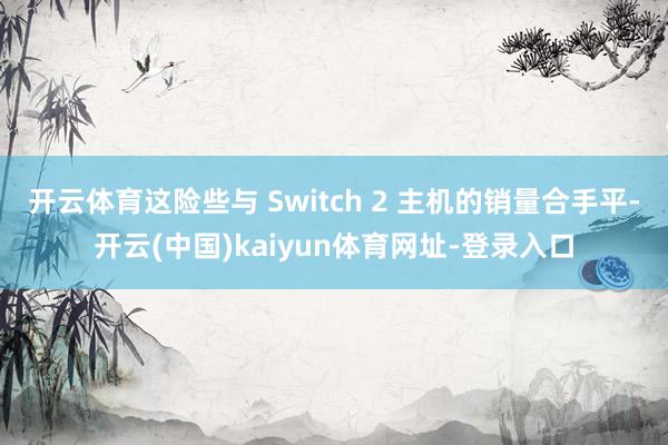 开云体育这险些与 Switch 2 主机的销量合手平-开云(中国)kaiyun体育网址-登录入口