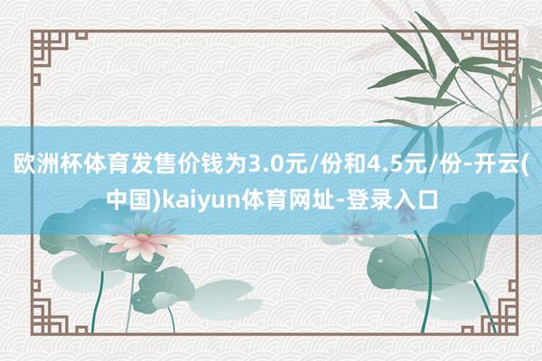 欧洲杯体育发售价钱为3.0元/份和4.5元/份-开云(中国)kaiyun体育网址-登录入口