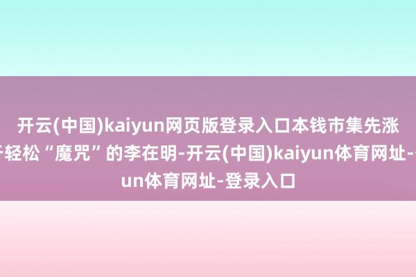 开云(中国)kaiyun网页版登录入口本钱市集先涨为敬关于轻松“魔咒”的李在明-开云(中国)kaiyun体育网址-登录入口
