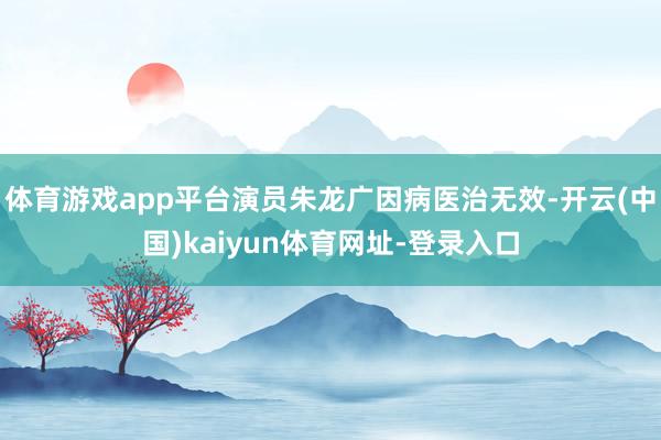 体育游戏app平台演员朱龙广因病医治无效-开云(中国)kaiyun体育网址-登录入口