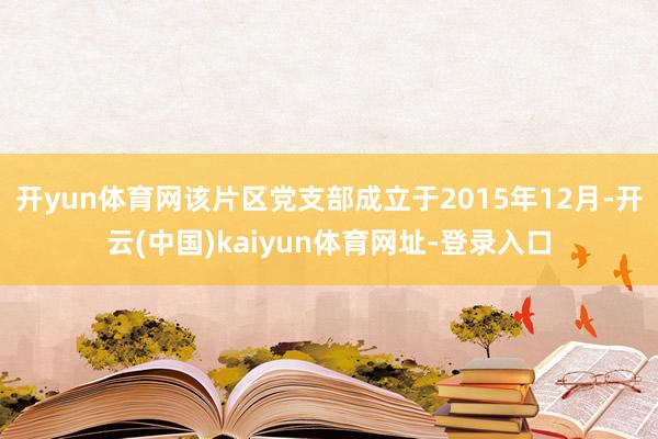 开yun体育网该片区党支部成立于2015年12月-开云(中国)kaiyun体育网址-登录入口