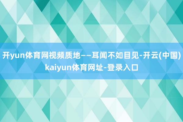 开yun体育网视频质地——耳闻不如目见-开云(中国)kaiyun体育网址-登录入口