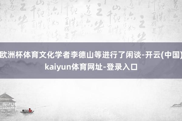 欧洲杯体育文化学者李德山等进行了闲谈-开云(中国)kaiyun体育网址-登录入口