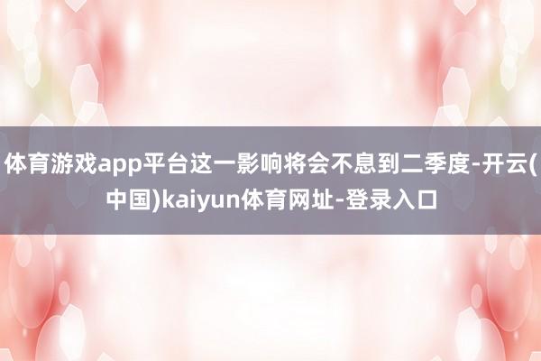 体育游戏app平台这一影响将会不息到二季度-开云(中国)kaiyun体育网址-登录入口