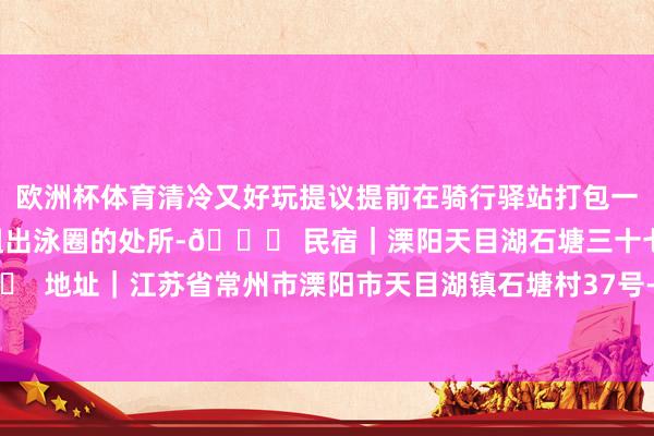 欧洲杯体育清冷又好玩提议提前在骑行驿站打包一些小食带去吃溯溪周围有租出泳圈的处所-📍 民宿｜溧阳天目湖石塘三十七号民宿🏠 地址｜江苏省常州市溧阳市天目湖镇石塘村37号-开云(中国)kaiyun体育网址-登录入口