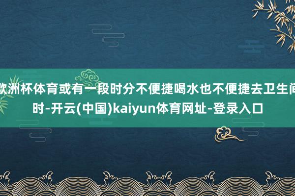 欧洲杯体育或有一段时分不便捷喝水也不便捷去卫生间时-开云(中国)kaiyun体育网址-登录入口