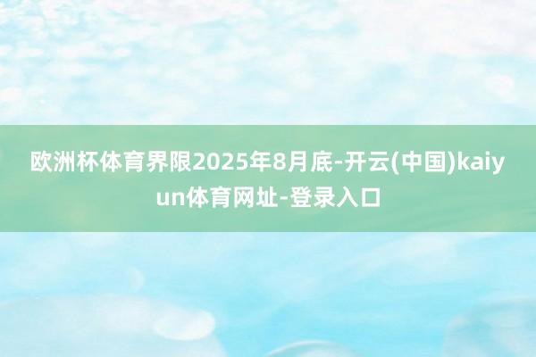 欧洲杯体育界限2025年8月底-开云(中国)kaiyun体育网址-登录入口