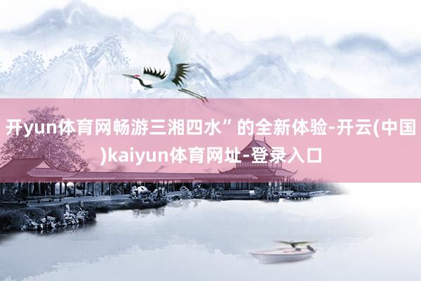 开yun体育网畅游三湘四水”的全新体验-开云(中国)kaiyun体育网址-登录入口