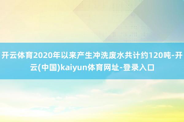 开云体育2020年以来产生冲洗废水共计约120吨-开云(中国)kaiyun体育网址-登录入口