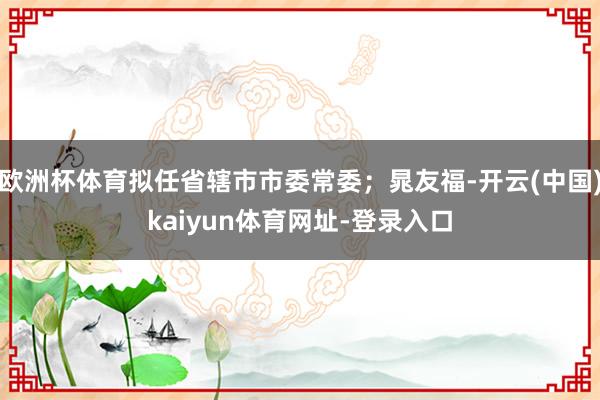 欧洲杯体育拟任省辖市市委常委；晁友福-开云(中国)kaiyun体育网址-登录入口