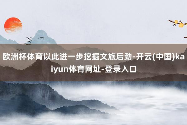 欧洲杯体育以此进一步挖掘文旅后劲-开云(中国)kaiyun体育网址-登录入口