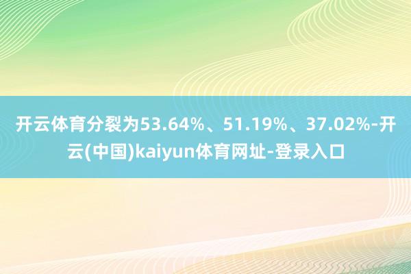 开云体育分裂为53.64%、51.19%、37.02%-开云(中国)kaiyun体育网址-登录入口