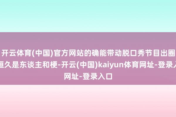 开云体育(中国)官方网站的确能带动脱口秀节目出圈的恒久是东谈主和梗-开云(中国)kaiyun体育网址-登录入口