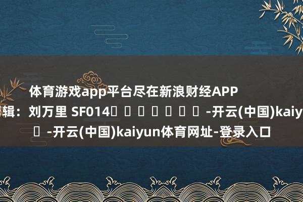 体育游戏app平台尽在新浪财经APP            						连累剪辑：刘万里 SF014							-开云(中国)kaiyun体育网址-登录入口