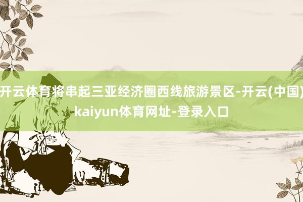 开云体育将串起三亚经济圈西线旅游景区-开云(中国)kaiyun体育网址-登录入口