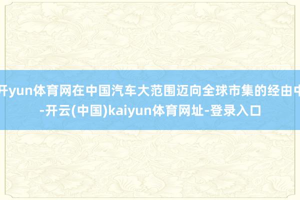 开yun体育网在中国汽车大范围迈向全球市集的经由中-开云(中国)kaiyun体育网址-登录入口