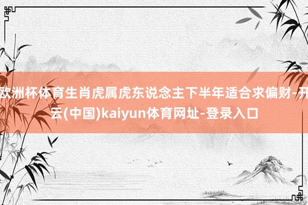 欧洲杯体育生肖虎属虎东说念主下半年适合求偏财-开云(中国)kaiyun体育网址-登录入口
