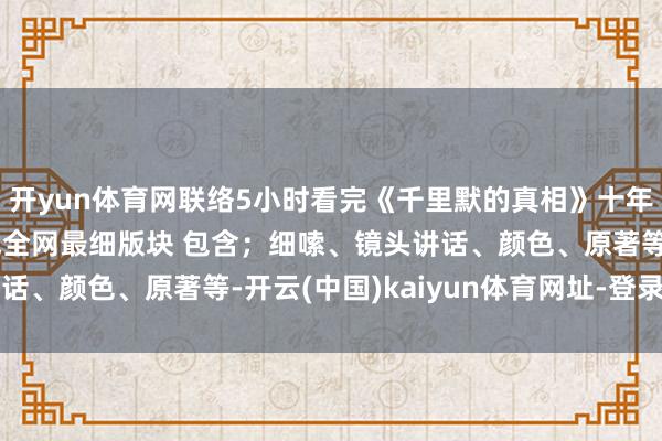 开yun体育网联络5小时看完《千里默的真相》十年来最佳的悬疑剧！挑战全网最细版块 包含；细嗦、镜头讲话、颜色、原著等-开云(中国)kaiyun体育网址-登录入口