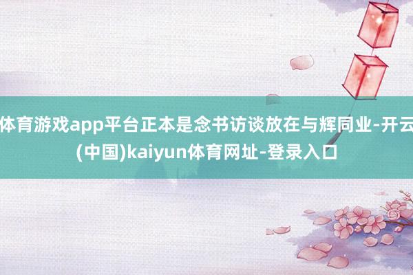 体育游戏app平台正本是念书访谈放在与辉同业-开云(中国)kaiyun体育网址-登录入口