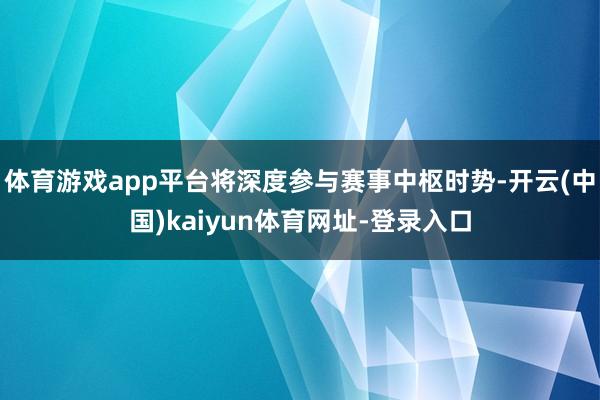 体育游戏app平台将深度参与赛事中枢时势-开云(中国)kaiyun体育网址-登录入口