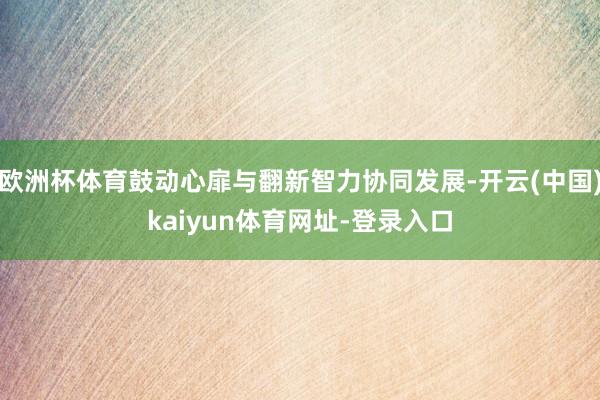 欧洲杯体育鼓动心扉与翻新智力协同发展-开云(中国)kaiyun体育网址-登录入口