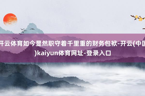 开云体育如今显然职守着千里重的财务包袱-开云(中国)kaiyun体育网址-登录入口