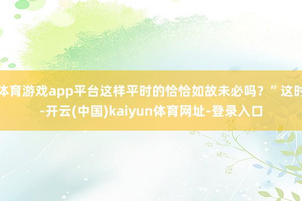 体育游戏app平台这样平时的恰恰如故未必吗？”这时-开云(中国)kaiyun体育网址-登录入口