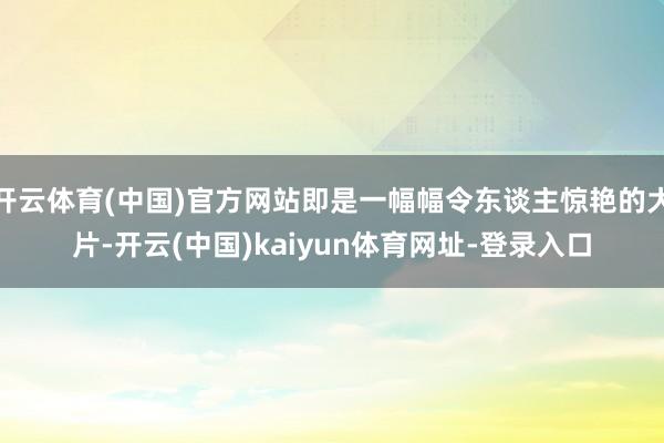开云体育(中国)官方网站即是一幅幅令东谈主惊艳的大片-开云(中国)kaiyun体育网址-登录入口