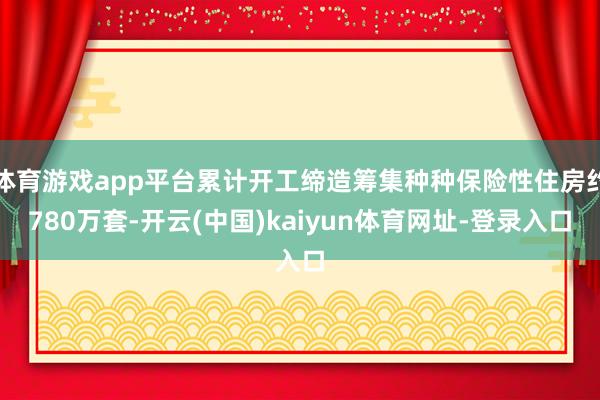体育游戏app平台累计开工缔造筹集种种保险性住房约780万套-开云(中国)kaiyun体育网址-登录入口