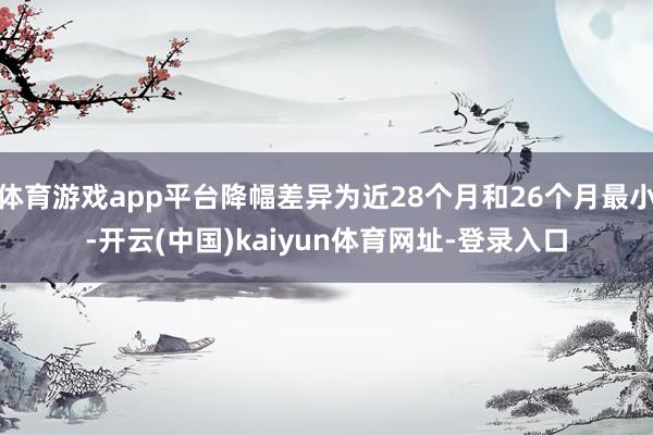 体育游戏app平台降幅差异为近28个月和26个月最小-开云(中国)kaiyun体育网址-登录入口