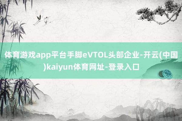 体育游戏app平台手脚eVTOL头部企业-开云(中国)kaiyun体育网址-登录入口